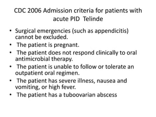 CDC 2006 Admission criteria for patients with
acute PID Telinde
• Surgical emergencies (such as appendicitis)
cannot be excluded.
• The patient is pregnant.
• The patient does not respond clinically to oral
antimicrobial therapy.
• The patient is unable to follow or tolerate an
outpatient oral regimen.
• The patient has severe illness, nausea and
vomiting, or high fever.
• The patient has a tuboovarian abscess
 