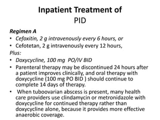 Inpatient Treatment of
PID
Regimen A
• Cefoxitin, 2 g intravenously every 6 hours, or
• Cefotetan, 2 g intravenously every 12 hours,
Plus:
• Doxycycline, 100 mg PO/IV BID
• Parenteral therapy may be discontinued 24 hours after
a patient improves clinically, and oral therapy with
doxycycline (100 mg PO BID ) should continue to
complete 14 days of therapy.
• When tuboovarian abscess is present, many health
care providers use clindamycin or metronidazole with
doxycycline for continued therapy rather than
doxycycline alone, because it provides more effective
anaerobic coverage.
 