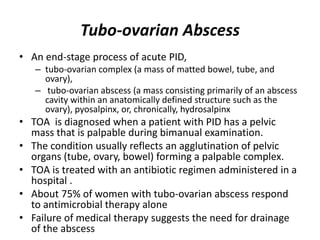 Tubo-ovarian Abscess
• An end-stage process of acute PID,
– tubo-ovarian complex (a mass of matted bowel, tube, and
ovary),
– tubo-ovarian abscess (a mass consisting primarily of an abscess
cavity within an anatomically defined structure such as the
ovary), pyosalpinx, or, chronically, hydrosalpinx
• TOA is diagnosed when a patient with PID has a pelvic
mass that is palpable during bimanual examination.
• The condition usually reflects an agglutination of pelvic
organs (tube, ovary, bowel) forming a palpable complex.
• TOA is treated with an antibiotic regimen administered in a
hospital .
• About 75% of women with tubo-ovarian abscess respond
to antimicrobial therapy alone
• Failure of medical therapy suggests the need for drainage
of the abscess
 