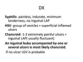 DX
Syphilis- painless, indurate, minimum
tenderness, no inguinal LAP
HSV- group of vesicles + superficial inflamed
ulcers
Chancroid- 1-3 extremely painful ulcers +
inguinal LAP( usually fluctuant)
An inguinal bubo accompanied by one or
several ulcers is most likely chancroid.
if no ulcer LGV is probable
 