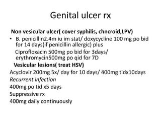 Genital ulcer rx
Non vesicular ulcer( cover syphilis, chncroid,LPV)
• B. penicillin2.4m iu im stat/ doxycycline 100 mg po bid
for 14 days(if penicillin allergic) plus
Ciprofloxacin 500mg po bid for 3days/
erythromycin500mg po qid for 7D
Vesicular lesions( treat HSV)
Acyclovir 200mg 5x/ day for 10 days/ 400mg tidx10days
Recurrent infection
400mg po tid x5 days
Suppressive rx
400mg daily continuously
 