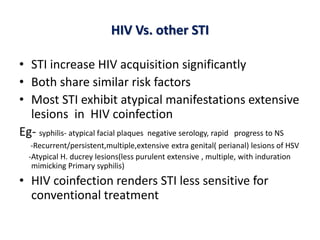 HIV Vs. other STI
• STI increase HIV acquisition significantly
• Both share similar risk factors
• Most STI exhibit atypical manifestations extensive
lesions in HIV coinfection
Eg- syphilis- atypical facial plaques negative serology, rapid progress to NS
-Recurrent/persistent,multiple,extensive extra genital( perianal) lesions of HSV
-Atypical H. ducrey lesions(less purulent extensive , multiple, with induration
mimicking Primary syphilis)
• HIV coinfection renders STI less sensitive for
conventional treatment
 