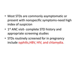 • Most STDs are commonly asymptomatic or
present with nonspecific symptoms-need high
index of suspicion
• 1st ANC visit- complete STD history and
appropriate screening studies
• STDs routinely screened for in pregnancy
include syphilis,HBV, HIV, and chlamydia.
 
