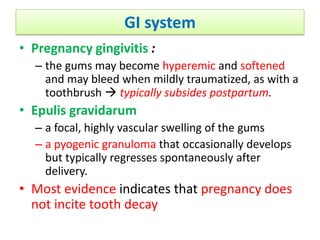 GI system
• Pregnancy gingivitis :
– the gums may become hyperemic and softened
and may bleed when mildly traumatized, as with a
toothbrush  typically subsides postpartum.
• Epulis gravidarum
– a focal, highly vascular swelling of the gums
– a pyogenic granuloma that occasionally develops
but typically regresses spontaneously after
delivery.
• Most evidence indicates that pregnancy does
not incite tooth decay
 