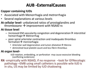 AUB -ExternalCauses
Copper containing IUDs
• Associated with Menorrhagia and metrorrhagia
• Several explanations at various levels
At cellular level- unbalanced ratios of prostaglandins and
thromboxane  improvement with NSAID rx
At tissue level
– Increased EM vascularity congestion and degeneration interstitial
hemorrhage Metrorrhag
– poor spiral arteriolar contraction and inadequate thrombus
formation mennorhagia
• Arteriolar wall degeneration and lumen dilatation Menno
• diminished local platelet count and less fibrin thrombus
At organ level-
IUD rotation, embedding, or perforation may cause excessive bleeding
(conflicting evidences)
RX- empirically with NSAID, if no response –look for GYNecologic
pathology –EMB using small catheters is possible wile IUD is
in situ, US may be limited by IUD shadowing
 