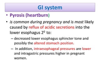 GI system
• Pyrosis (heartburn)
• is common during pregnancy and is most likely
caused by reflux of acidic secretions into the
lower esophagus 20 to:
– decreased lower esophagus sphincter tone and
possibly the altered stomach position.
– In addition, intraesophageal pressures are lower
and intragastric pressures higher in pregnant
women.
 