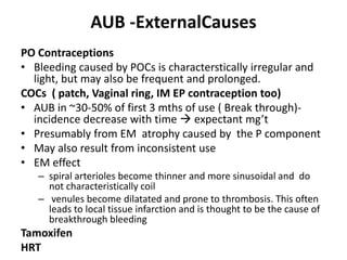 AUB -ExternalCauses
PO Contraceptions
• Bleeding caused by POCs is characterstically irregular and
light, but may also be frequent and prolonged.
COCs ( patch, Vaginal ring, IM EP contraception too)
• AUB in ~30-50% of first 3 mths of use ( Break through)-
incidence decrease with time  expectant mg’t
• Presumably from EM atrophy caused by the P component
• May also result from inconsistent use
• EM effect
– spiral arterioles become thinner and more sinusoidal and do
not characteristically coil
– venules become dilatated and prone to thrombosis. This often
leads to local tissue infarction and is thought to be the cause of
breakthrough bleeding
Tamoxifen
HRT
 