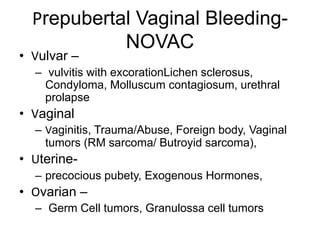 Prepubertal Vaginal Bleeding-
NOVAC
• Vulvar –
– vulvitis with excorationLichen sclerosus,
Condyloma, Molluscum contagiosum, urethral
prolapse
• Vaginal
– Vaginitis, Trauma/Abuse, Foreign body, Vaginal
tumors (RM sarcoma/ Butroyid sarcoma),
• Uterine-
– precocious pubety, Exogenous Hormones,
• Ovarian –
– Germ Cell tumors, Granulossa cell tumors
 