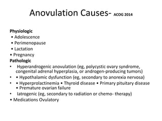 Anovulation Causes- ACOG 2014
Physiologic
• Adolescence
• Perimenopause
• Lactation
• Pregnancy
Pathologic
• Hyperandrogenic anovulation (eg, polycystic ovary syndrome,
congenital adrenal hyperplasia, or androgen-producing tumors)
• • Hypothalamic dysfunction (eg, secondary to anorexia nervosa)
• • Hyperprolactinemia • Thyroid disease • Primary pituitary disease
• Premature ovarian failure
• Iatrogenic (eg, secondary to radiation or chemo- therapy)
• Medications Ovulatory
 