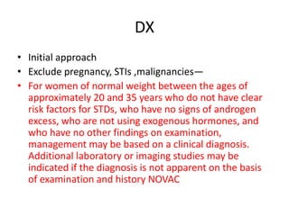 DX
• Initial approach
• Exclude pregnancy, STIs ,malignancies—
• For women of normal weight between the ages of
approximately 20 and 35 years who do not have clear
risk factors for STDs, who have no signs of androgen
excess, who are not using exogenous hormones, and
who have no other findings on examination,
management may be based on a clinical diagnosis.
Additional laboratory or imaging studies may be
indicated if the diagnosis is not apparent on the basis
of examination and history NOVAC
 