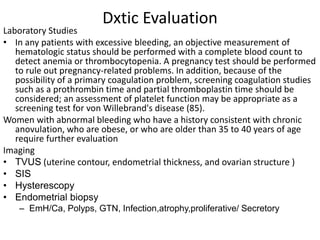 Dxtic Evaluation
Laboratory Studies
• In any patients with excessive bleeding, an objective measurement of
hematologic status should be performed with a complete blood count to
detect anemia or thrombocytopenia. A pregnancy test should be performed
to rule out pregnancy-related problems. In addition, because of the
possibility of a primary coagulation problem, screening coagulation studies
such as a prothrombin time and partial thromboplastin time should be
considered; an assessment of platelet function may be appropriate as a
screening test for von Willebrand's disease (85).
Women with abnormal bleeding who have a history consistent with chronic
anovulation, who are obese, or who are older than 35 to 40 years of age
require further evaluation
Imaging
• TVUS (uterine contour, endometrial thickness, and ovarian structure )
• SIS
• Hysterescopy
• Endometrial biopsy
– EmH/Ca, Polyps, GTN, Infection,atrophy,proliferative/ Secretory
 