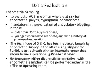 Dxtic Evaluation
Endometrial Sampling
• to evaluate AUB in women who are at risk for
endometrial polyps, hyperplasia, or carcinoma.
• mandatory in the evaluation of anovulatory bleeding
in those
– older than 35 to 40 years of age,
– younger women who are obese, and with a history of
prolonged anovulation .
• The technique of D & C, has been replaced largely by
endometrial biopsy in the office using disposable
flexible plastic sheath with an internal plunger that
allows tissue aspiration (Eg Pipelle catheter)
• Hysteroscopy, either diagnostic or operative, with
endometrial sampling, can be performed either in the
office or operating room
 
