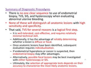 .
Summary of Diagnostic Procedures
• There is no one clear sequence to use of endometrial
biopsy, TVS, SIS, and hysteroscopy when evaluating
abnormal uterine bleeding.
• None of these will distinguish all anatomic lesions with high
sensitivity and specificity.
• That said, TVS for several reasons is a logical first step.
– It is well-tolerated, cost-effective, and requires relatively
minimal technical skill.
– Additionally, it has the advantage of reliably determining
whether a lesion is diffuse or focal.
– Once anatomic lesions have been identified, subsequent
evaluation requires individualization.
– If endometrial hyperplasia or cancer is suspected, then
endometrial biopsy may offer advantages.
– Alternatively, possible focal lesions may be best investigated
with either hysteroscopy or SIS.
– Ultimately, the selection of appropriate tests depends on their
accuracy to characterize the most likely anatomic lesions.
25
 