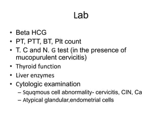 Lab
• Beta HCG
• PT, PTT, BT, Plt count
• T. C and N. G test (in the presence of
mucopurulent cervicitis)
• Thyroid function
• Liver enzymes
• Cytologic examination
– Squqmous cell abnormality- cervicitis, CIN, Ca
– Atypical glandular,endometrial cells
 