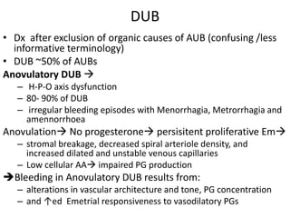 DUB
• Dx after exclusion of organic causes of AUB (confusing /less
informative terminology)
• DUB ~50% of AUBs
Anovulatory DUB 
– H-P-O axis dysfunction
– 80- 90% of DUB
– irregular bleeding episodes with Menorrhagia, Metrorrhagia and
amennorrhoea
Anovulation No progesterone persisitent proliferative Em
– stromal breakage, decreased spiral arteriole density, and
increased dilated and unstable venous capillaries
– Low cellular AA impaired PG production
Bleeding in Anovulatory DUB results from:
– alterations in vascular architecture and tone, PG concentration
– and ↑ed Emetrial responsiveness to vasodilatory PGs
 