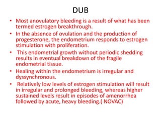 DUB
• Most anovulatory bleeding is a result of what has been
termed estrogen breakthrough.
• In the absence of ovulation and the production of
progesterone, the endometrium responds to estrogen
stimulation with proliferation.
• This endometrial growth without periodic shedding
results in eventual breakdown of the fragile
endometrial tissue.
• Healing within the endometrium is irregular and
dyssynchronous.
• Relatively low levels of estrogen stimulation will result
in irregular and prolonged bleeding, whereas higher
sustained levels result in episodes of amenorrhea
followed by acute, heavy bleeding.( NOVAC)
 