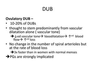 DUB
Ovulatory DUB –
• 10-20% of DUBs
• thought to stem predominantly from vascular
dilatation alone ( vascular tone)
↓ed vascular tone Vasodilatation ↑ed blood
flow ↑ed loss
• No change in the number of spiral arterioles but
at the rate of blood loss
3x faster than in women with normal menses
PGs are strongly implicated
 