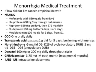 Menorrhgia Medical Treatment
• If low risk for Em cancer-empirical Rx with
• NSAIDS
– Mefenamic acid- 550mg tid from day1
– Ibuprofein- 600mg/day through out menses
– Naproxen-550 mg on day1, then 275 mg daily
– Flurbiprofen100 mg bid for 5 days, since day1
– Meclofenamate100 mg tid for 3 days, from D1
• COC-One orally daily
• Tranexamic acid (antifibrinolytic)-1 g qid for 5 days, beginning with menses
• Norethindrone -5 mg tid D5- D26 of cycle (ovulatory DUB) ,5 mg
tid D15 - D26 (anovulatory DUB)
• Danazol-100 mg or 200 mg daily throughout cycle
• GNRHagonists- 3.75 mg IM each month (maximum 6 months)
• LNG- IUS-Intrauterine placement
 