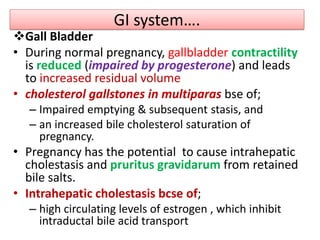 GI system….
Gall Bladder
• During normal pregnancy, gallbladder contractility
is reduced (impaired by progesterone) and leads
to increased residual volume
• cholesterol gallstones in multiparas bse of;
– Impaired emptying & subsequent stasis, and
– an increased bile cholesterol saturation of
pregnancy.
• Pregnancy has the potential to cause intrahepatic
cholestasis and pruritus gravidarum from retained
bile salts.
• Intrahepatic cholestasis bcse of;
– high circulating levels of estrogen , which inhibit
intraductal bile acid transport
 