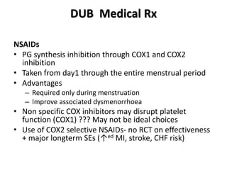 DUB Medical Rx
NSAIDs
• PG synthesis inhibition through COX1 and COX2
inhibition
• Taken from day1 through the entire menstrual period
• Advantages
– Required only during menstruation
– Improve associated dysmenorrhoea
• Non specific COX inhibitors may disrupt platelet
function (COX1) ??? May not be ideal choices
• Use of COX2 selective NSAIDs- no RCT on effectiveness
+ major longterm SEs (↑ed MI, stroke, CHF risk)
 