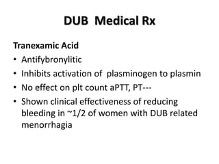 DUB Medical Rx
Tranexamic Acid
• Antifybronylitic
• Inhibits activation of plasminogen to plasmin
• No effect on plt count aPTT, PT---
• Shown clinical effectiveness of reducing
bleeding in ~1/2 of women with DUB related
menorrhagia
 