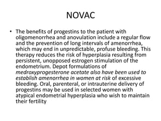NOVAC
• The benefits of progestins to the patient with
oligomenorrhea and anovulation include a regular flow
and the prevention of long intervals of amenorrhea,
which may end in unpredictable, profuse bleeding. This
therapy reduces the risk of hyperplasia resulting from
persistent, unopposed estrogen stimulation of the
endometrium. Depot formulations of
medroxyprogesterone acetate also have been used to
establish amenorrhea in women at risk of excessive
bleeding. Oral, parenteral, or intrauterine delivery of
progestins may be used in selected women with
atypical endometrial hyperplasia who wish to maintain
their fertility
 