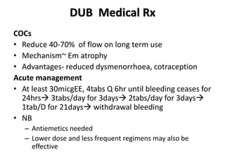 DUB Medical Rx
COCs
• Reduce 40-70% of flow on long term use
• Mechanism~ Em atrophy
• Advantages- reduced dysmenorrhoea, cotraception
Acute management
• At least 30micgEE, 4tabs Q 6hr until bleeding ceases for
24hrs 3tabs/day for 3days 2tabs/day for 3days
1tab/D for 21days withdrawal bleeding
• NB
– Antiemetics needed
– Lower dose and less frequent regimens may also be
effective
 