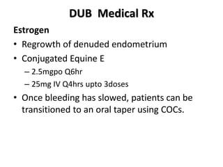 DUB Medical Rx
Estrogen
• Regrowth of denuded endometrium
• Conjugated Equine E
– 2.5mgpo Q6hr
– 25mg IV Q4hrs upto 3doses
• Once bleeding has slowed, patients can be
transitioned to an oral taper using COCs.
 