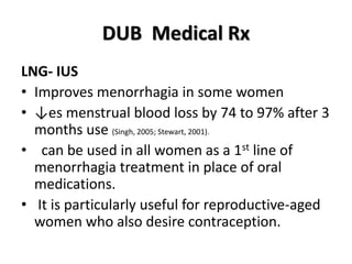 DUB Medical Rx
LNG- IUS
• Improves menorrhagia in some women
• ↓es menstrual blood loss by 74 to 97% after 3
months use (Singh, 2005; Stewart, 2001).
• can be used in all women as a 1st line of
menorrhagia treatment in place of oral
medications.
• It is particularly useful for reproductive-aged
women who also desire contraception.
 