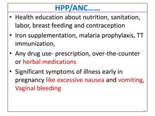 HPP/ANC……
• Health education about nutrition, sanitation,
labor, breast feeding and contraception
• Iron supplementation, malaria prophylaxis, TT
immunization,
• Any drug use- prescription, over-the-counter
or herbal medications
• Significant symptoms of illness early in
pregnancy like excessive nausea and vomiting,
Vaginal bleeding
16
 