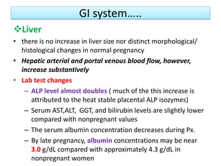 GI system…..
Liver
• there is no increase in liver size nor distinct morphological/
histological changes in normal pregnancy
• Hepatic arterial and portal venous blood flow, however,
increase substantively
• Lab test changes
– ALP level almost doubles ( much of the this increase is
attributed to the heat stable placental ALP isozymes)
– Serum AST,ALT, GGT, and bilirubin levels are slightly lower
compared with nonpregnant values
– The serum albumin concentration decreases during Px.
– By late pregnancy, albumin concentrations may be near
3.0 g/dL compared with approximately 4.3 g/dL in
nonpregnant women
 