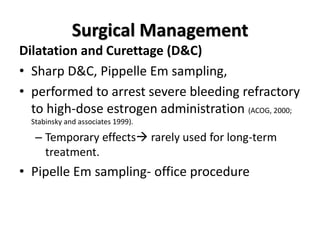 Surgical Management
Dilatation and Curettage (D&C)
• Sharp D&C, Pippelle Em sampling,
• performed to arrest severe bleeding refractory
to high-dose estrogen administration (ACOG, 2000;
Stabinsky and associates 1999).
– Temporary effects rarely used for long-term
treatment.
• Pipelle Em sampling- office procedure
 