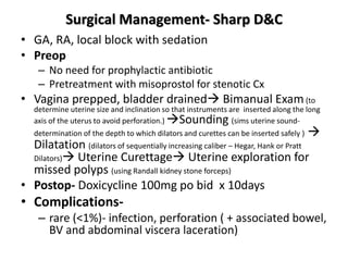 Surgical Management- Sharp D&C
• GA, RA, local block with sedation
• Preop
– No need for prophylactic antibiotic
– Pretreatment with misoprostol for stenotic Cx
• Vagina prepped, bladder drained Bimanual Exam(to
determine uterine size and inclination so that instruments are inserted along the long
axis of the uterus to avoid perforation.) Sounding (sims uterine sound-
determination of the depth to which dilators and curettes can be inserted safely ) 
Dilatation (dilators of sequentially increasing caliber – Hegar, Hank or Pratt
Dilators) Uterine Curettage Uterine exploration for
missed polyps (using Randall kidney stone forceps)
• Postop- Doxicycline 100mg po bid x 10days
• Complications-
– rare (<1%)- infection, perforation ( + associated bowel,
BV and abdominal viscera laceration)
 