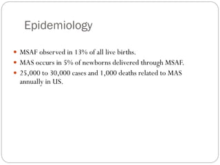 Epidemiology
 MSAF observed in 13% of all live births.
 MAS occurs in 5% of newborns delivered through MSAF.
 25,000 to 30,000 cases and 1,000 deaths related to MAS
annually in US.
 