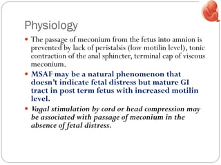 Physiology
 The passage of meconium from the fetus into amnion is
prevented by lack of peristalsis (low motilin level), tonic
contraction of the anal sphincter, terminal cap of viscous
meconium.
 MSAF may be a natural phenomenon that
doesn’t indicate fetal distress but mature GI
tract in post term fetus with increased motilin
level.
 Vagal stimulation by cord or head compression may
be associated with passage of meconium in the
absence of fetal distress.
 