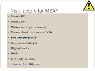 Risk factors for MSAF
 Maternal HT
 Maternal DM
 Maternal heavy cigarette smoking
 Maternal chronic respiratory or CV Dx
 Post term pregnancy
 Pre-eclampsia/eclampsia
 Oligohydramnios
 IUGR
 Poor biophysical profile
 Abnormal fetal HR pattern
 