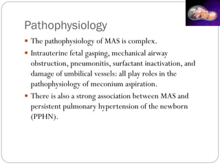 Pathophysiology
 The pathophysiology of MAS is complex.
 Intrauterine fetal gasping, mechanical airway
obstruction, pneumonitis, surfactant inactivation, and
damage of umbilical vessels: all play roles in the
pathophysiology of meconium aspiration.
 There is also a strong association between MAS and
persistent pulmonary hypertension of the newborn
(PPHN).
 