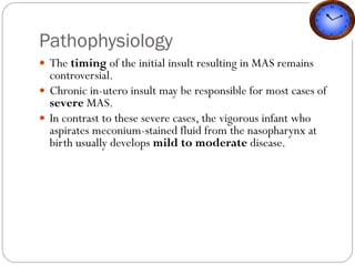 Pathophysiology
 The timing of the initial insult resulting in MAS remains
controversial.
 Chronic in-utero insult may be responsible for most cases of
severe MAS.
 In contrast to these severe cases, the vigorous infant who
aspirates meconium-stained fluid from the nasopharynx at
birth usually develops mild to moderate disease.
 