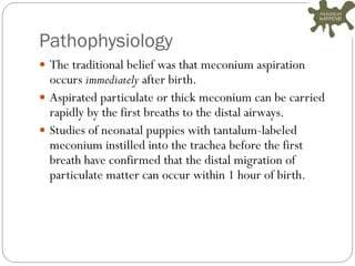 Pathophysiology
 The traditional belief was that meconium aspiration
occurs immediately after birth.
 Aspirated particulate or thick meconium can be carried
rapidly by the first breaths to the distal airways.
 Studies of neonatal puppies with tantalum-labeled
meconium instilled into the trachea before the first
breath have confirmed that the distal migration of
particulate matter can occur within 1 hour of birth.
 