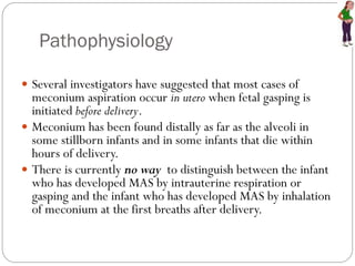 Pathophysiology
 Several investigators have suggested that most cases of
meconium aspiration occur in utero when fetal gasping is
initiated before delivery.
 Meconium has been found distally as far as the alveoli in
some stillborn infants and in some infants that die within
hours of delivery.
 There is currently no way to distinguish between the infant
who has developed MAS by intrauterine respiration or
gasping and the infant who has developed MAS by inhalation
of meconium at the first breaths after delivery.
 
