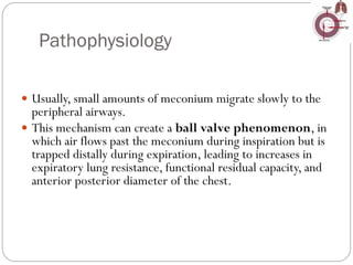 Pathophysiology
 Usually, small amounts of meconium migrate slowly to the
peripheral airways.
 This mechanism can create a ball valve phenomenon, in
which air flows past the meconium during inspiration but is
trapped distally during expiration, leading to increases in
expiratory lung resistance, functional residual capacity, and
anterior posterior diameter of the chest.
 