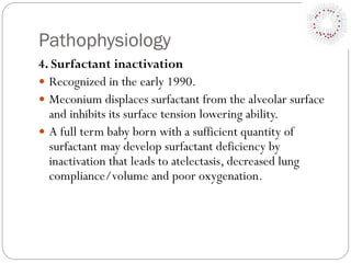 Pathophysiology
4. Surfactant inactivation
 Recognized in the early 1990.
 Meconium displaces surfactant from the alveolar surface
and inhibits its surface tension lowering ability.
 A full term baby born with a sufficient quantity of
surfactant may develop surfactant deficiency by
inactivation that leads to atelectasis, decreased lung
compliance/volume and poor oxygenation.
 