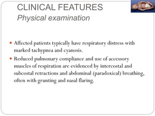 CLINICAL FEATURES
Physical examination
 Affected patients typically have respiratory distress with
marked tachypnea and cyanosis.
 Reduced pulmonary compliance and use of accessory
muscles of respiration are evidenced by intercostal and
subcostal retractions and abdominal (paradoxical) breathing,
often with grunting and nasal flaring.
 