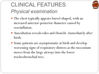 CLINICAL FEATURES
Physical examination
 The chest typically appears barrel-shaped, with an
increased anterior-posterior diameter caused by
overinflation.
 Auscultation reveals rales and rhonchi -immediately after
birth.
 Some patients are asymptomatic at birth and develop
worsening signs of respiratory distress as the meconium
moves from the large airways into the lower
tracheobronchial tree.
 