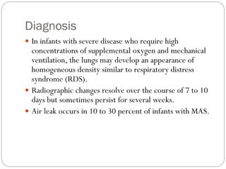 Diagnosis
 In infants with severe disease who require high
concentrations of supplemental oxygen and mechanical
ventilation, the lungs may develop an appearance of
homogeneous density similar to respiratory distress
syndrome (RDS).
 Radiographic changes resolve over the course of 7 to 10
days but sometimes persist for several weeks.
 Air leak occurs in 10 to 30 percent of infants with MAS.
 