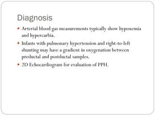 Diagnosis
 Arterial blood gas measurements typically show hypoxemia
and hypercarbia.
 Infants with pulmonary hypertension and right-to-left
shunting may have a gradient in oxygenation between
preductal and postductal samples.
 2D Echocardiogram for evaluation of PPH.
 