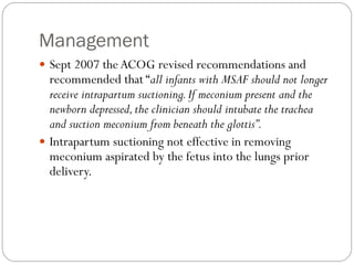 Management
 Sept 2007 theACOG revised recommendations and
recommended that “all infants with MSAF should not longer
receive intrapartum suctioning.If meconium present and the
newborn depressed,the clinician should intubate the trachea
and suction meconium from beneath the glottis”.
 Intrapartum suctioning not effective in removing
meconium aspirated by the fetus into the lungs prior
delivery.
 