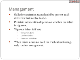 Management
 Skilled resuscitation team should be present at all
deliveries that involve MSAF.
 Pediatric intervention depends on whether the infant
is vigorous.
 Vigorous infant is if has:
1. Strong resp.efforts
2. Good muscle tone
3. Heart rate >100b/m
 When this is a case-no need for tracheal suctioning,
only routine management.
 