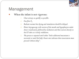 Management
 When the infant is not vigorous:
1. Clear airways as quickly as possible.
2. Free flow 02.
3. Radiant warmer but drying and stimulation should be delayed.
4. Direct laryngoscopy with suction of the mouth and hypopharynx under
direct visualization,followed by intubation and then suction directly to
the ET tube as it slowly withdrawn.
5. The process is repeated until either‘‘little additional meconium is
recovered,or until the baby’s heart rate indicates that resuscitation must
proceed without delay’’.
 