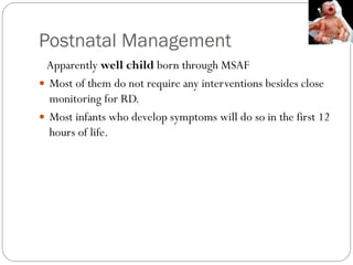 Postnatal Management
Apparently well child born through MSAF
 Most of them do not require any interventions besides close
monitoring for RD.
 Most infants who develop symptoms will do so in the first 12
hours of life.
 